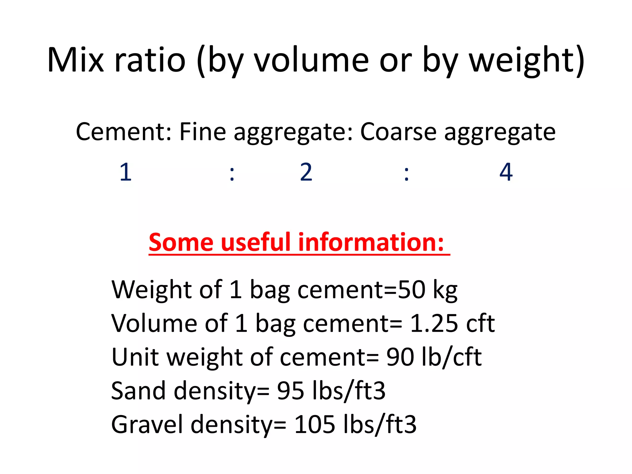 Mix ratio (by volume or by weight)
Cement: Fine aggregate: Coarse aggregate
1 : 2 : 4
Weight of 1 bag cement=50 kg
Volume of 1 bag cement= 1.25 cft
Unit weight of cement= 90 lb/cft
Sand density= 95 lbs/ft3
Gravel density= 105 lbs/ft3
Some useful information:
 