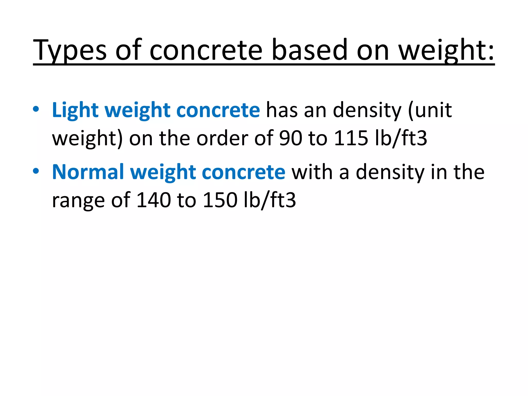 Types of concrete based on weight:
• Light weight concrete has an density (unit
weight) on the order of 90 to 115 lb/ft3
• Normal weight concrete with a density in the
range of 140 to 150 lb/ft3
 