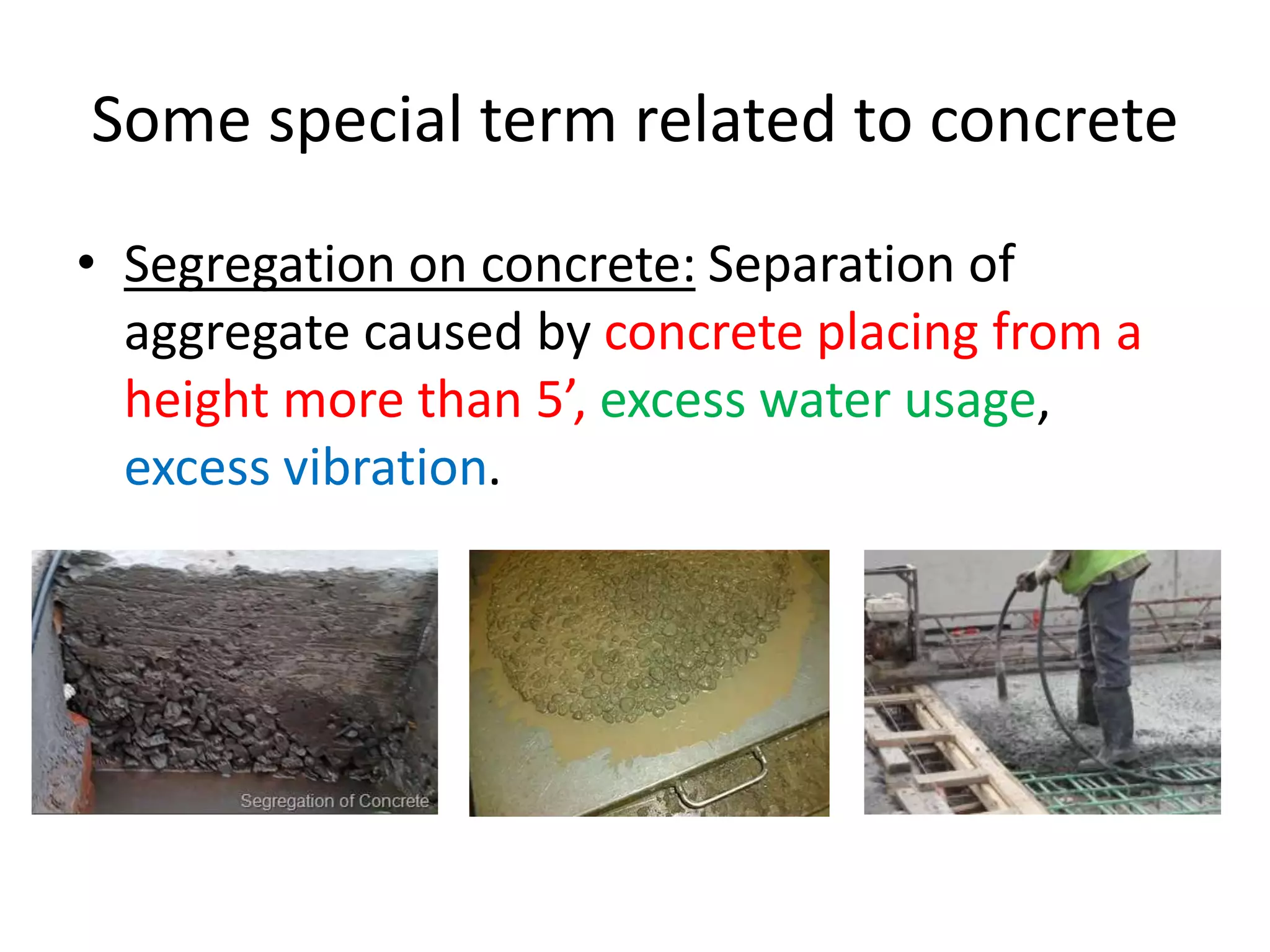 Some special term related to concrete
• Segregation on concrete: Separation of
aggregate caused by concrete placing from a
height more than 5’, excess water usage,
excess vibration.
 
