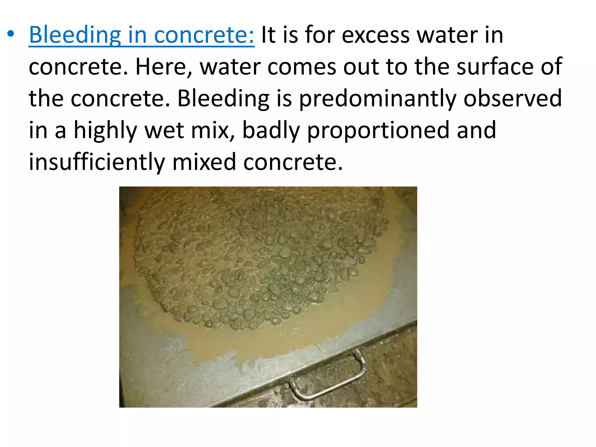 • Bleeding in concrete: It is for excess water in
concrete. Here, water comes out to the surface of
the concrete. Bleeding is predominantly observed
in a highly wet mix, badly proportioned and
insufficiently mixed concrete.
 