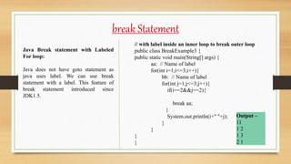 break Statement
Java Break statement with Labeled
For loop:
Java does not have goto statement as
java uses label. We can use break
statement with a label. This feature of
break statement introduced since
JDK1.5.
// with label inside an inner loop to break outer loop
public class BreakExample3 {
public static void main(String[] args) {
aa: // Name of label
for(int i=1;i<=3;i++){
bb: // Name of label
for(int j=1;j<=3;j++){
if(i==2&&j==2){
break aa;
}
System.out.println(i+" "+j);
}
}
}
}
Output –
11
1 2
1 3
2 1
 
