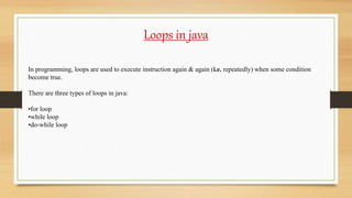 Loops in java
In programming, loops are used to execute instruction again & again (i.e. repeatedly) when some condition
become true.
There are three types of loops in java:
•for loop
•while loop
•do-while loop
 