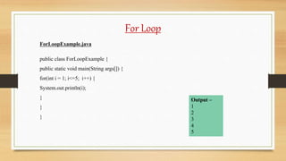 For Loop
ForLoopExample.java
public class ForLoopExample {
public static void main(String args[]) {
for(int i = 1; i<=5; i++) {
System.out.println(i);
}
}
}
Output –
1
2
3
4
5
 
