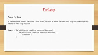For Loop
Nested For Loop
A for loop inside another for loop is called nested for loop. In nested for loop, inner loop executes completely
whenever outer loop executes.
Syntax - for(initialization; condition; increment/decrement) {
for(initialization; condition; increment/decrement) {
Statements; }
}
 