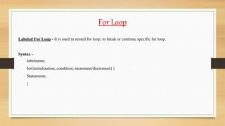 For Loop
Labeled For Loop - It is used in nested for loop, to break or continue specific for loop.
Syntax -
labelname;
for(initialization; condition; increment/decrement) {
Statements;
}
 