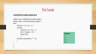 For Loop
LabeledForLoopExample.java
public class LabeledForLoopExample {
public static void main(String args[]) {
first:
for(int i=1;i<=3;i++) {
second:
for(int j=1;j<=3;j++) {
if(i==2 && j==2) {
break first;
}
System.out.println(i+" "+j);
}
}
}
}
Output –
1 1
1 2
1 3
2 1
 