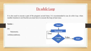 Do-while Loop
It is also used to execute a part of the program several times. It is recommended to use do-while loop, when
number iteration is not fixed & you must have to execute the loop at least once.
Syntax –
do{
Statements;
}while(condition);
 