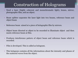 Construction of Holograms
• Need a laser (highly coherent and monochromatic light), lenses, mirror,
photographic film, and an object.
• Beam splitter separates the laser light into two beams, reference beam and
object beam
• Reference beam aimed at a piece of holographic film by mirrors.
• Object beam directed at object to be recorded to illuminate object and then
meets reference beam at film.
• Produces interference pattern of object beam and reference beam which is
recorded.
• Film is developed. This is called as hologram.
• This hologram contains all the informations about the intensity and phases of
the scattered waves from the object.
 