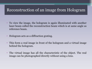 Reconstruction of an image from Hologram
• To view the image, the hologram is again illuminated with another
laser beam called the reconstruction beam which is at same angle as
reference beam.
• Hologram acts as a diffraction grating.
• This form a real image in front of the hologram and a virtual image
behind the hologram.
• The virtual image has all the characteristic of the object. The real
image can be photographed directly without using a lens.
 