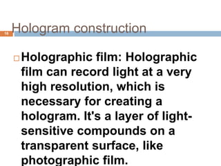 Hologram construction
 Holographic film: Holographic
film can record light at a very
high resolution, which is
necessary for creating a
hologram. It's a layer of light-
sensitive compounds on a
transparent surface, like
photographic film.
16
 