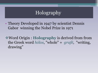 Holography:
• Theory Developed in 1947 by scientist Dennis
Gabor winning the Nobel Prize in 1971
Word Origin : Holography is derived from from
the Greek word hólos, "whole" + grafē, "writing,
drawing”
 