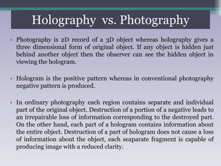 Holography vs. Photography
• Photography is 2D record of a 3D object whereas holography gives a
three dimensional form of original object. If any object is hidden just
behind another object then the observer can see the hidden object in
viewing the hologram.
• Hologram is the positive pattern whereas in conventional photography
negative pattern is produced.
• In ordinary photography each region contains separate and individual
part of the original object. Destruction of a portion of a negative leads to
an irrepairable loss of information corresponding to the destroyed part.
On the other hand, each part of a hologram contains information about
the entire object. Destruction of a part of hologram does not cause a loss
of information about the object, each seaparate fragment is capable of
producing image with a reduced clarity.
 
