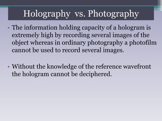 Holography vs. Photography (contd)
• The information holding capacity of a hologram is
extremely high by recording several images of the
object whereas in ordinary photography a photofilm
cannot be used to record several images.
• Without the knowledge of the reference wavefront
the hologram cannot be deciphered.
Holography vs. Photography
 