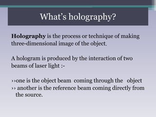 What’s holography?
Holography is the process or technique of making
three-dimensional image of the object.
A hologram is produced by the interaction of two
beams of laser light :-
››one is the object beam coming through the object
›› another is the reference beam coming directly from
the source.
 
