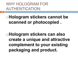 WHY HOLOGRAM FOR
AUTHENTICATION:
32
 Hologram stickers cannot be
scanned or photocopied .
 Hologram stickers can also
create a unique and attractive
complement to your existing
packaging and product.
 