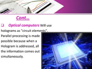 Cont…
 Optical computers Will use
holograms as "circuit elements".
Parallel processing is made
possible because when a
Hologram is addressed, all
the information comes out
simultaneously.
 