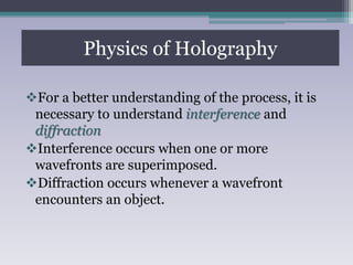 For a better understanding of the process, it is
necessary to understand interference and
diffraction
Interference occurs when one or more
wavefronts are superimposed.
Diffraction occurs whenever a wavefront
encounters an object.
Physics of Holography
 