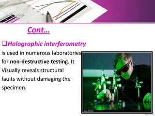 Cont…
Holographic interferometry
is used in numerous laboratories
for non-destructive testing. It
Visually reveals structural
faults without damaging the
specimen.
 