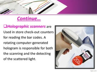 Continue…
Holographic scanners are
Used in store check-out counters
for reading the bar codes. A
rotating computer-generated
hologram is responsible for both
the scanning and the detecting
of the scattered light.
 