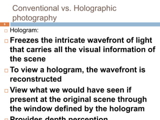 Conventional vs. Holographic
photography
6
 Hologram:
 Freezes the intricate wavefront of light
that carries all the visual information of
the scene
 To view a hologram, the wavefront is
reconstructed
 View what we would have seen if
present at the original scene through
the window defined by the hologram
 