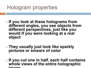 Hologram properties
7
 If you look at these holograms from
different angles, you see objects from
different perspectives, just like you
would if you were looking at a real
object
 They usually just look like sparkly
pictures or smears of color
 If you cut one in half, each half contains
whole views of the entire holographic
 
