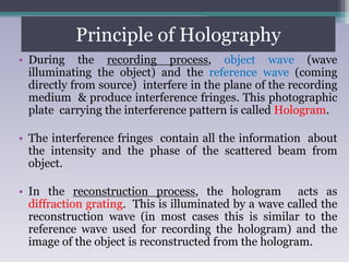 Principle of Holography
• During the recording process, object wave (wave
illuminating the object) and the reference wave (coming
directly from source) interfere in the plane of the recording
medium & produce interference fringes. This photographic
plate carrying the interference pattern is called Hologram.
• The interference fringes contain all the information about
the intensity and the phase of the scattered beam from
object.
• In the reconstruction process, the hologram acts as
diffraction grating. This is illuminated by a wave called the
reconstruction wave (in most cases this is similar to the
reference wave used for recording the hologram) and the
image of the object is reconstructed from the hologram.
 