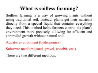 What is soilless farming?
Soilless farming is a way of growing plants without
using traditional soil. Instead, plants get their nutrients
directly from a special liquid that contains everything
they need. This method helps farmers control the plant's
environment more precisely, allowing for efficient and
controlled growth without natural soil.
Aquatic environment (hydroponics)
Substrate medium (sand, gravel, cocobit, etc.)
There are two different methods.
 