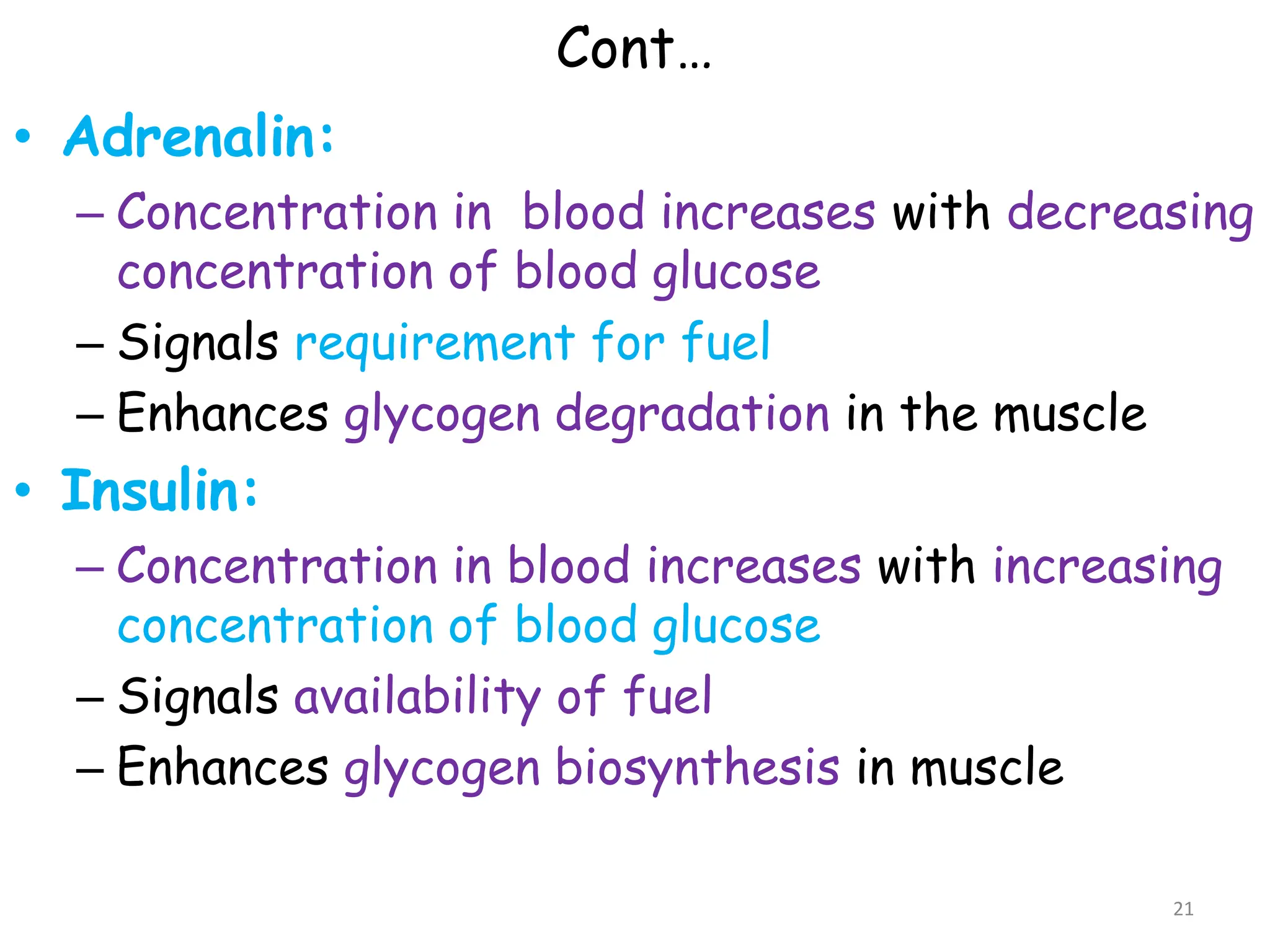 Cont…
• Adrenalin:
– Concentration in blood increases with decreasing
concentration of blood glucose
– Signals requirement for fuel
– Enhances glycogen degradation in the muscle
• Insulin:
– Concentration in blood increases with increasing
concentration of blood glucose
– Signals availability of fuel
– Enhances glycogen biosynthesis in muscle
21
 