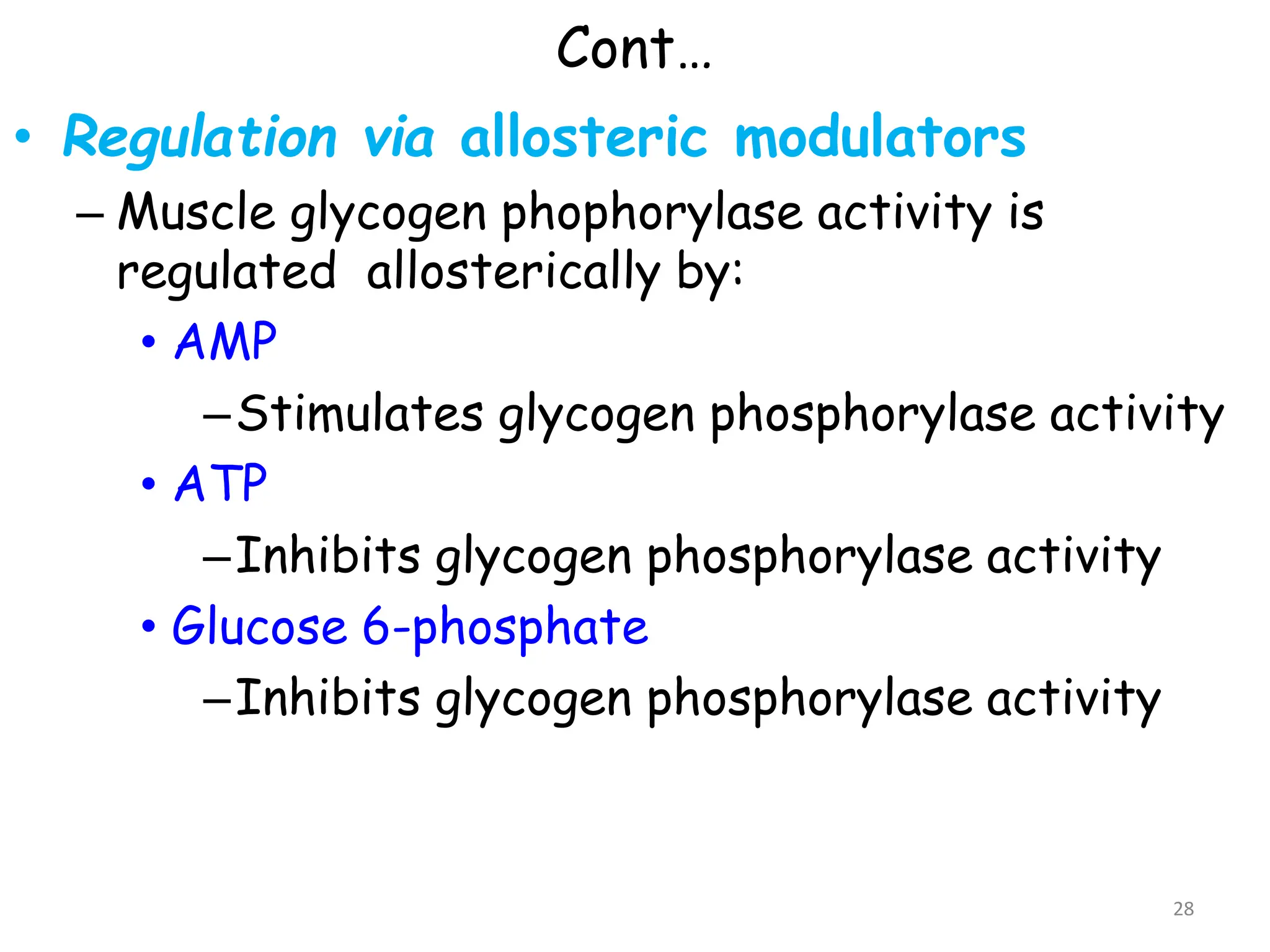 Cont…
• Regulation via allosteric modulators
– Muscle glycogen phophorylase activity is
regulated allosterically by:
• AMP
–Stimulates glycogen phosphorylase activity
• ATP
–Inhibits glycogen phosphorylase activity
• Glucose 6-phosphate
–Inhibits glycogen phosphorylase activity
28
 