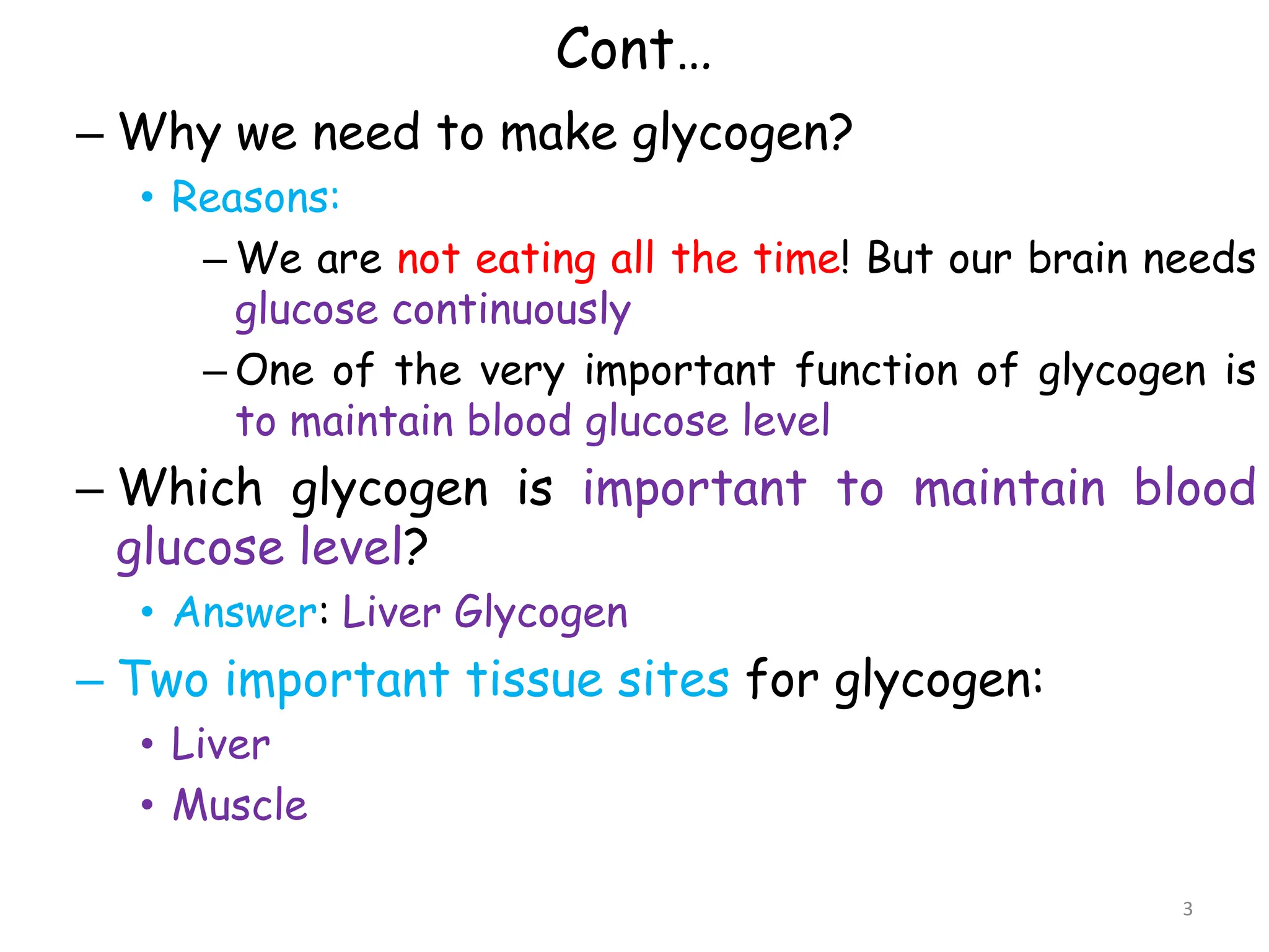 Cont…
– Why we need to make glycogen?
• Reasons:
– We are not eating all the time! But our brain needs
glucose continuously
– One of the very important function of glycogen is
to maintain blood glucose level
– Which glycogen is important to maintain blood
glucose level?
• Answer: Liver Glycogen
– Two important tissue sites for glycogen:
• Liver
• Muscle
3
 