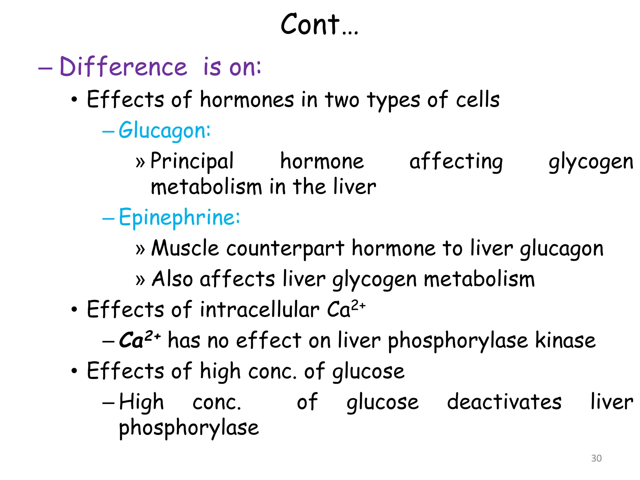 Cont…
– Difference is on:
• Effects of hormones in two types of cells
– Glucagon:
» Principal hormone affecting glycogen
metabolism in the liver
– Epinephrine:
» Muscle counterpart hormone to liver glucagon
» Also affects liver glycogen metabolism
• Effects of intracellular Ca2+
– Ca2+ has no effect on liver phosphorylase kinase
• Effects of high conc. of glucose
– High conc. of glucose deactivates liver
phosphorylase
30
 