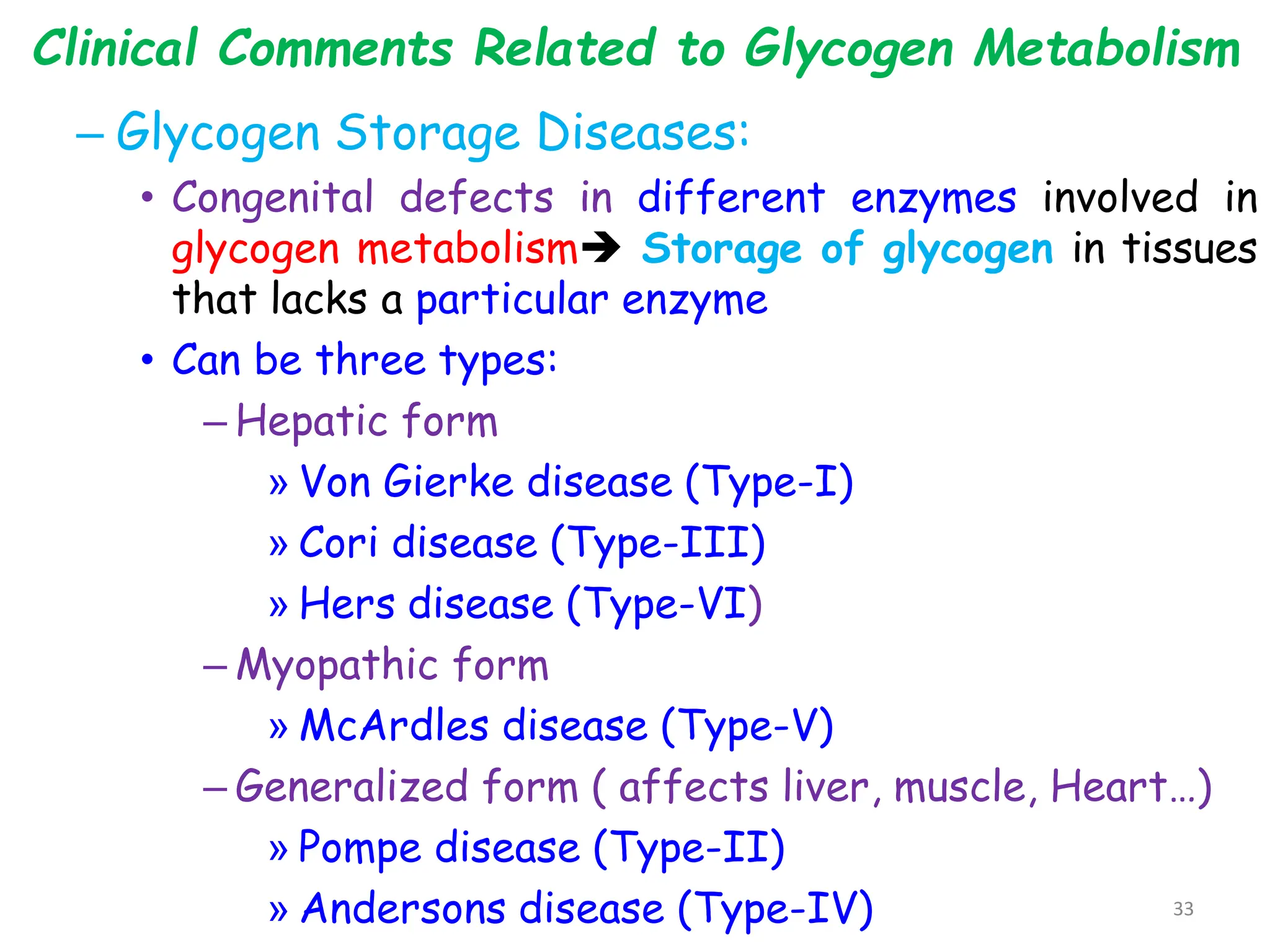 Clinical Comments Related to Glycogen Metabolism
– Glycogen Storage Diseases:
• Congenital defects in different enzymes involved in
glycogen metabolism Storage of glycogen in tissues
that lacks a particular enzyme
• Can be three types:
– Hepatic form
» Von Gierke disease (Type-I)
» Cori disease (Type-III)
» Hers disease (Type-VI)
– Myopathic form
» McArdles disease (Type-V)
– Generalized form ( affects liver, muscle, Heart…)
» Pompe disease (Type-II)
» Andersons disease (Type-IV) 33
 