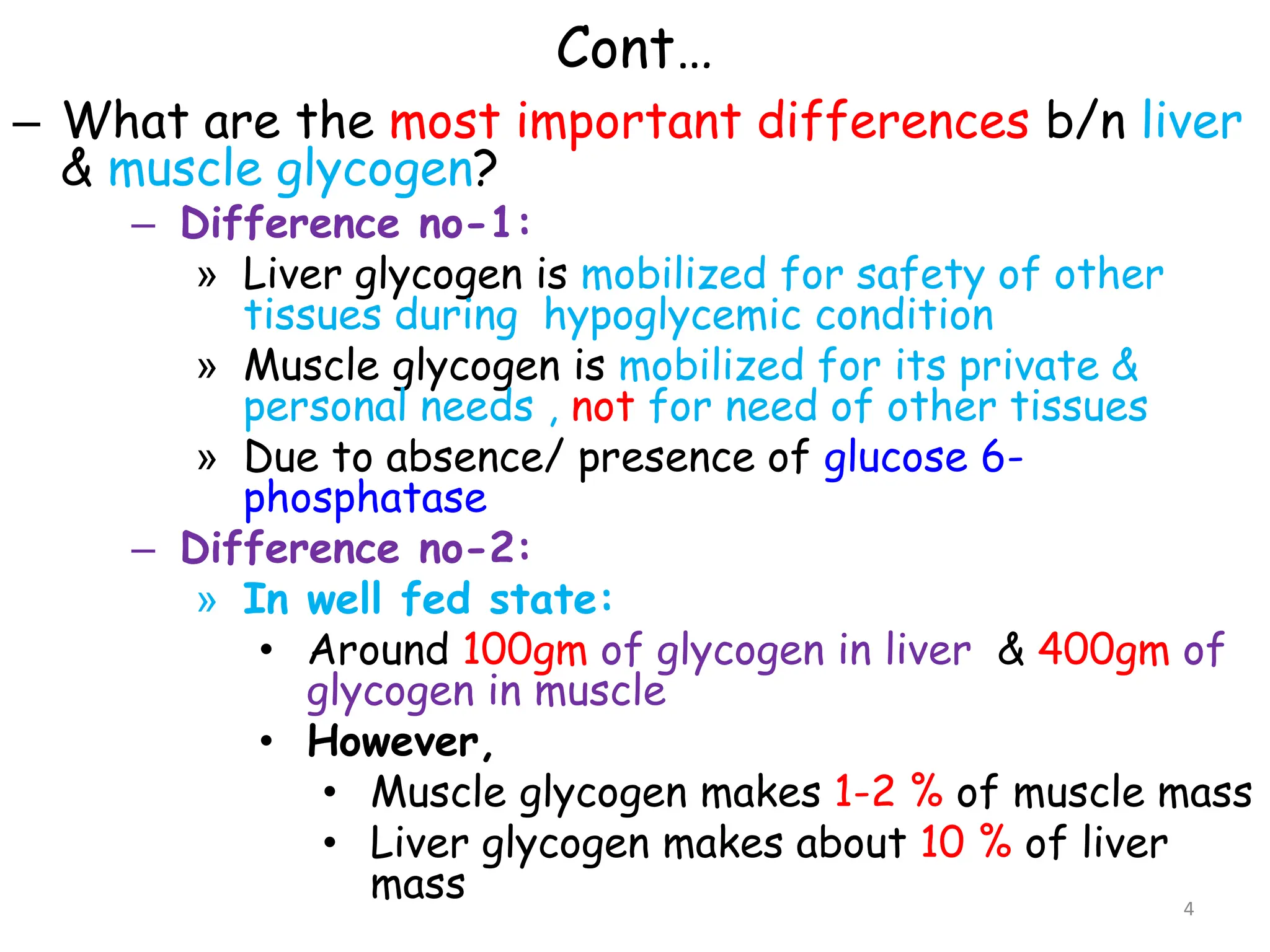 Cont…
– What are the most important differences b/n liver
& muscle glycogen?
– Difference no-1:
» Liver glycogen is mobilized for safety of other
tissues during hypoglycemic condition
» Muscle glycogen is mobilized for its private &
personal needs , not for need of other tissues
» Due to absence/ presence of glucose 6-
phosphatase
– Difference no-2:
» In well fed state:
• Around 100gm of glycogen in liver & 400gm of
glycogen in muscle
• However,
• Muscle glycogen makes 1-2 % of muscle mass
• Liver glycogen makes about 10 % of liver
mass 4
 