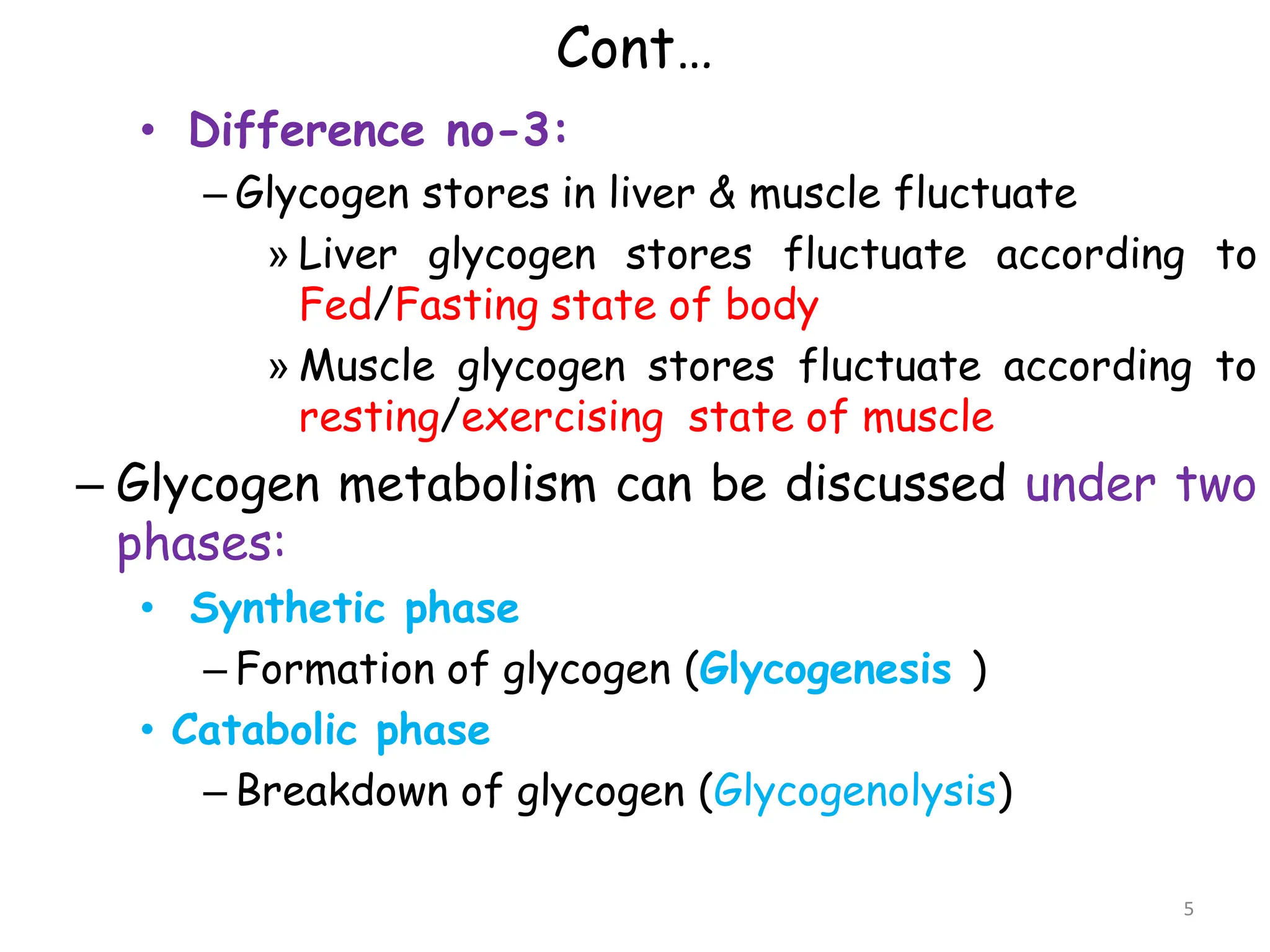 Cont…
• Difference no-3:
– Glycogen stores in liver & muscle fluctuate
» Liver glycogen stores fluctuate according to
Fed/Fasting state of body
» Muscle glycogen stores fluctuate according to
resting/exercising state of muscle
– Glycogen metabolism can be discussed under two
phases:
• Synthetic phase
– Formation of glycogen (Glycogenesis )
• Catabolic phase
– Breakdown of glycogen (Glycogenolysis)
5
 