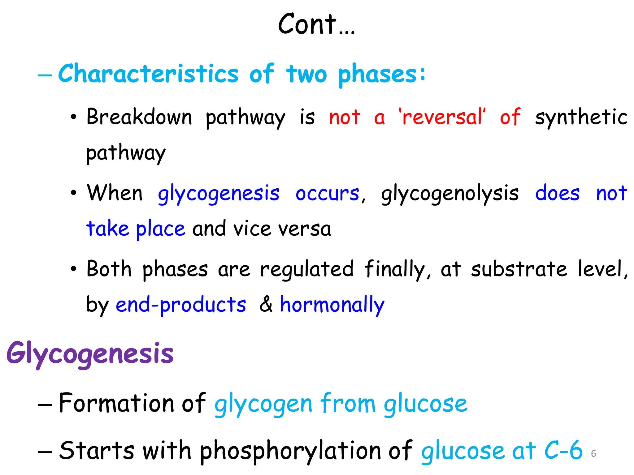 Cont…
– Characteristics of two phases:
• Breakdown pathway is not a ‘reversal’ of synthetic
pathway
• When glycogenesis occurs, glycogenolysis does not
take place and vice versa
• Both phases are regulated finally, at substrate level,
by end-products & hormonally
Glycogenesis
– Formation of glycogen from glucose
– Starts with phosphorylation of glucose at C-6 6
 