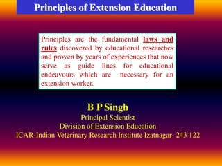 Principles of Extension Education
Principles are the fundamental laws and
rules discovered by educational researches
and proven by years of experiences that now
serve as guide lines for educational
endeavours which are necessary for an
extension worker.
B P Singh
Principal Scientist
Division of Extension Education
ICAR-Indian Veterinary Research Institute Izatnagar- 243 122
 