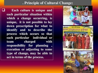 Each culture is unique and
each particular situation within
which a change occurring, is
unique, it is not possible to lay
down prescription for what to
identify and to describe the
process which occurs so that
each particular individual or
team charged with
responsibility for planning ,
execution or adjusting to some
type of change, may be able to
act in terms of the process.
. Principle of Cultural Change:
 