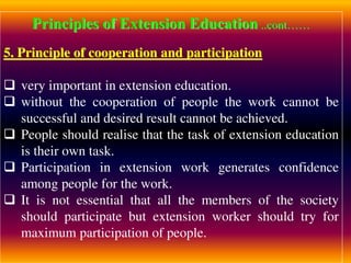 Principles of Extension Education ..cont……
5. Principle of cooperation and participation
 very important in extension education.
 without the cooperation of people the work cannot be
successful and desired result cannot be achieved.
 People should realise that the task of extension education
is their own task.
 Participation in extension work generates confidence
among people for the work.
 It is not essential that all the members of the society
should participate but extension worker should try for
maximum participation of people.
 