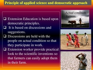  Extension Education is based upon
democratic principles.
 It is based on discussions and
suggestions.
 Discussions are held with the
people on actual condition so that
they participate in work.
 Extension worker provide practical
look to the scientific inventions so
that farmers can easily adopt them
in their farm.
Principle of applied science and democratic approach
Actual condition of
farmers
 