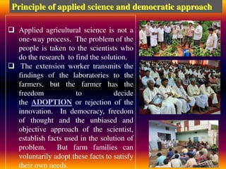  Applied agricultural science is not a
one-way process. The problem of the
people is taken to the scientists who
do the research to find the solution.
 The extension worker transmits the
findings of the laboratories to the
farmers, but the farmer has the
freedom to decide
the ADOPTION or rejection of the
innovation. In democracy, freedom
of thought and the unbiased and
objective approach of the scientist,
establish facts used in the solution of
problem. But farm families can
voluntarily adopt these facts to satisfy
their own needs.
Principle of applied science and democratic approach
 