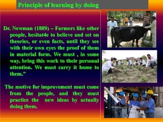 Dr. Newman (1889) – Farmers like other
people, hesitat4e to believe and set on
theories, or even facts, until they see
with their own eyes the proof of them
in material form. We must , in some
way, bring this work to their personal
attention. We must carry it home to
them.”
The motive for improvement must come
from the people, and they must
practice the new ideas by actually
doing them.
Principle of learning by doing
 
