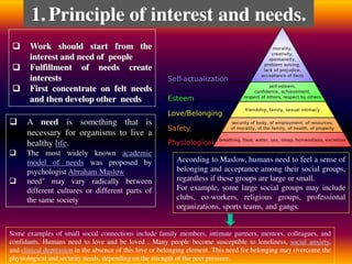  Work should start from the
interest and need of people
 Fulfillment of needs create
interests
 First concentrate on felt needs
and then develop other needs
1.Principle of interest and needs.
 A need is something that is
necessary for organisms to live a
healthy life.
 The most widely known academic
model of needs was proposed by
psychologist Abraham Maslow
 need" may vary radically between
different cultures or different parts of
the same society
According to Maslow, humans need to feel a sense of
belonging and acceptance among their social groups,
regardless if these groups are large or small.
For example, some large social groups may include
clubs, co-workers, religious groups, professional
organizations, sports teams, and gangs.
Some examples of small social connections include family members, intimate partners, mentors, colleagues, and
confidants. Humans need to love and be loved . Many people become susceptible to loneliness, social anxiety,
and clinical depression in the absence of this love or belonging element. This need for belonging may overcome the
physiological and security needs, depending on the strength of the peer pressure.
 