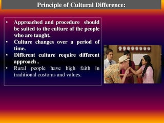 • Approached and procedure should
be suited to the culture of the people
who are taught.
• Culture changes over a period of
time.
• Different culture require different
approach .
• Rural people have high faith in
traditional customs and values.
Principle of Cultural Difference:
 