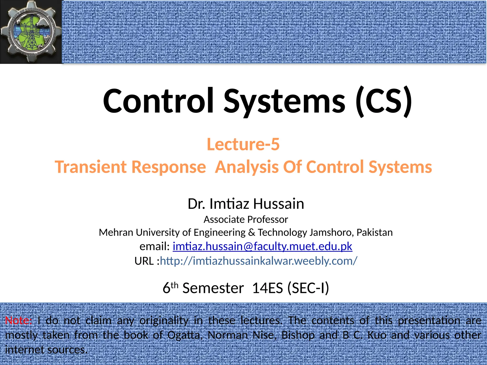 1
Dr. Imtiaz Hussain
Associate Professor
Mehran University of Engineering & Technology Jamshoro, Pakistan
email: imtiaz.hussain@faculty.muet.edu.pk
URL :http://imtiazhussainkalwar.weebly.com/
Lecture-5
Transient Response Analysis Of Control Systems
Note: I do not claim any originality in these lectures. The contents of this presentation are
mostly taken from the book of Ogatta, Norman Nise, Bishop and B C. Kuo and various other
internet sources.
Control Systems (CS)
6th
Semester 14ES (SEC-I)
 