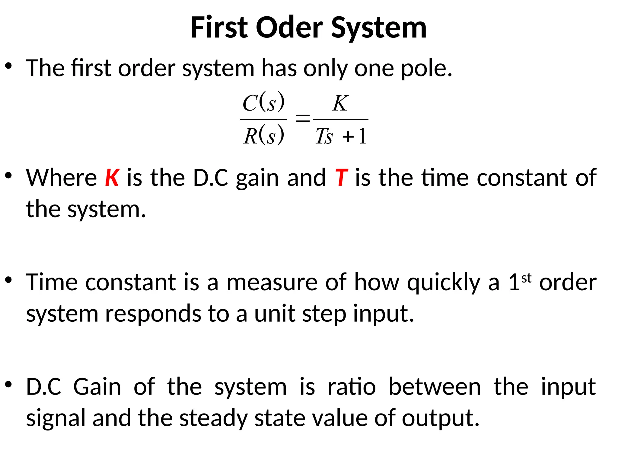 First Oder System
• The first order system has only one pole.
• Where K is the D.C gain and T is the time constant of
the system.
• Time constant is a measure of how quickly a 1st
order
system responds to a unit step input.
• D.C Gain of the system is ratio between the input
signal and the steady state value of output.
1


Ts
K
s
R
s
C
)
(
)
(
 