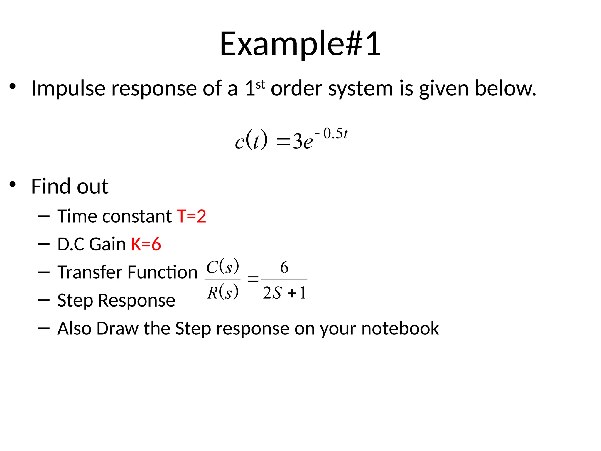 Example#1
• Impulse response of a 1st
order system is given below.
• Find out
– Time constant T=2
– D.C Gain K=6
– Transfer Function
– Step Response
– Also Draw the Step response on your notebook
t
e
t
c 5
0
3 .
)
( 

1
2
6


S
s
R
s
C
)
(
)
(
 