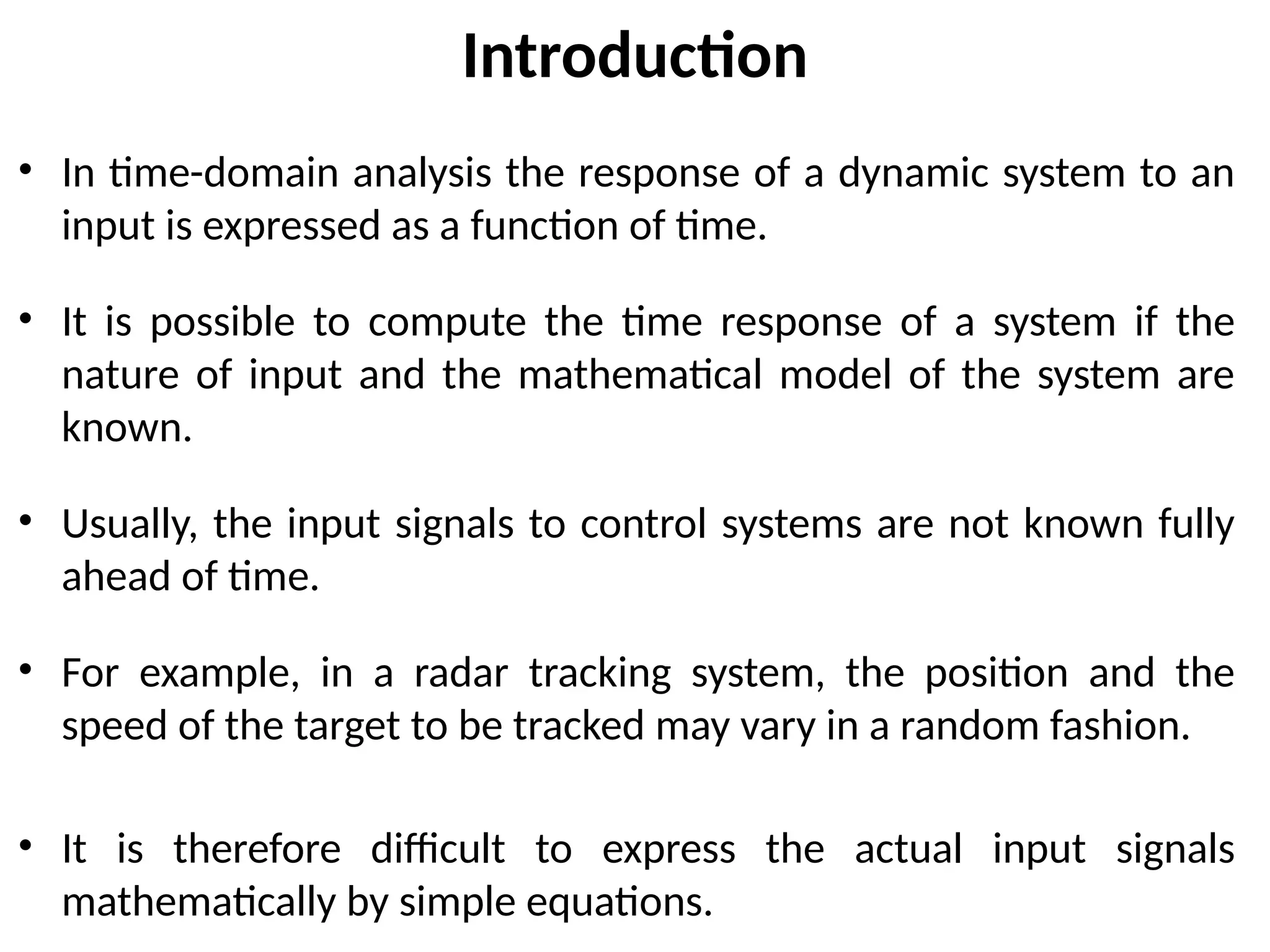 Introduction
• In time-domain analysis the response of a dynamic system to an
input is expressed as a function of time.
• It is possible to compute the time response of a system if the
nature of input and the mathematical model of the system are
known.
• Usually, the input signals to control systems are not known fully
ahead of time.
• For example, in a radar tracking system, the position and the
speed of the target to be tracked may vary in a random fashion.
• It is therefore difficult to express the actual input signals
mathematically by simple equations.
 