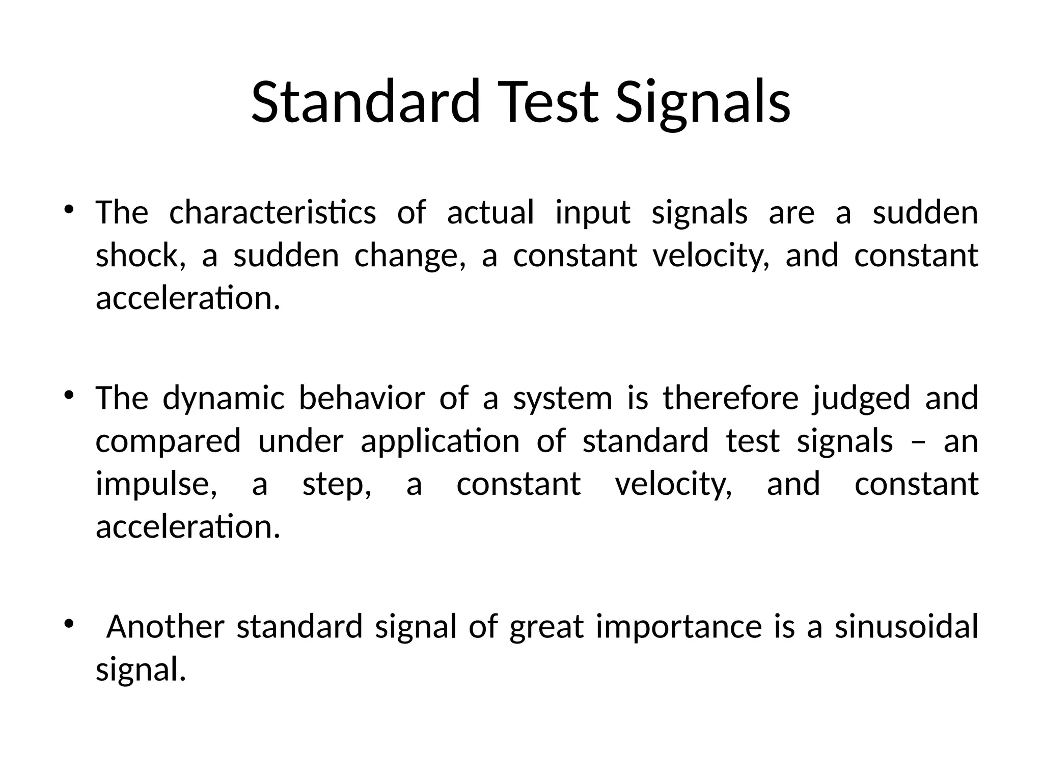 Standard Test Signals
• The characteristics of actual input signals are a sudden
shock, a sudden change, a constant velocity, and constant
acceleration.
• The dynamic behavior of a system is therefore judged and
compared under application of standard test signals – an
impulse, a step, a constant velocity, and constant
acceleration.
• Another standard signal of great importance is a sinusoidal
signal.
 