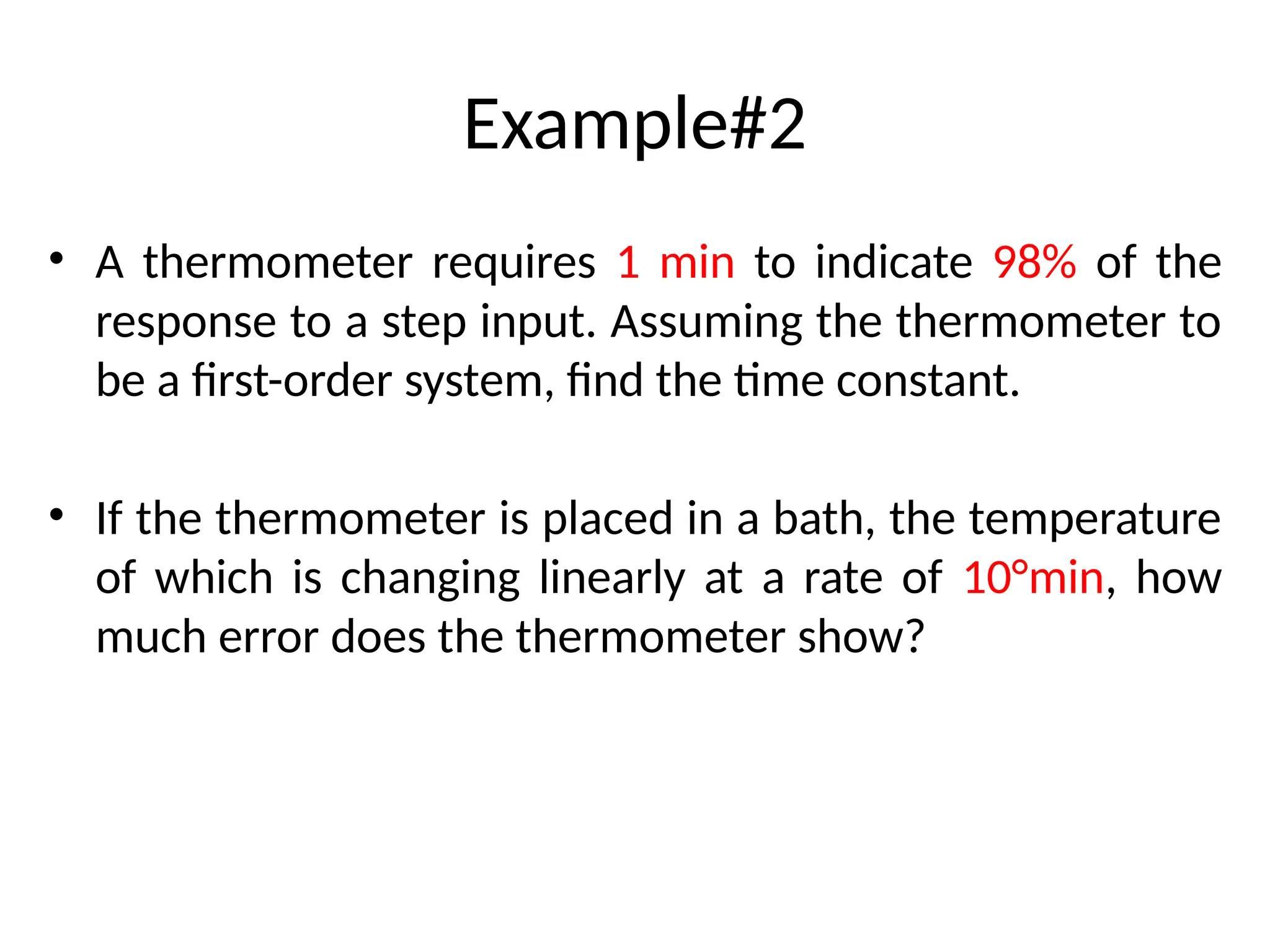 Example#2
• A thermometer requires 1 min to indicate 98% of the
response to a step input. Assuming the thermometer to
be a first-order system, find the time constant.
• If the thermometer is placed in a bath, the temperature
of which is changing linearly at a rate of 10°min, how
much error does the thermometer show?
 