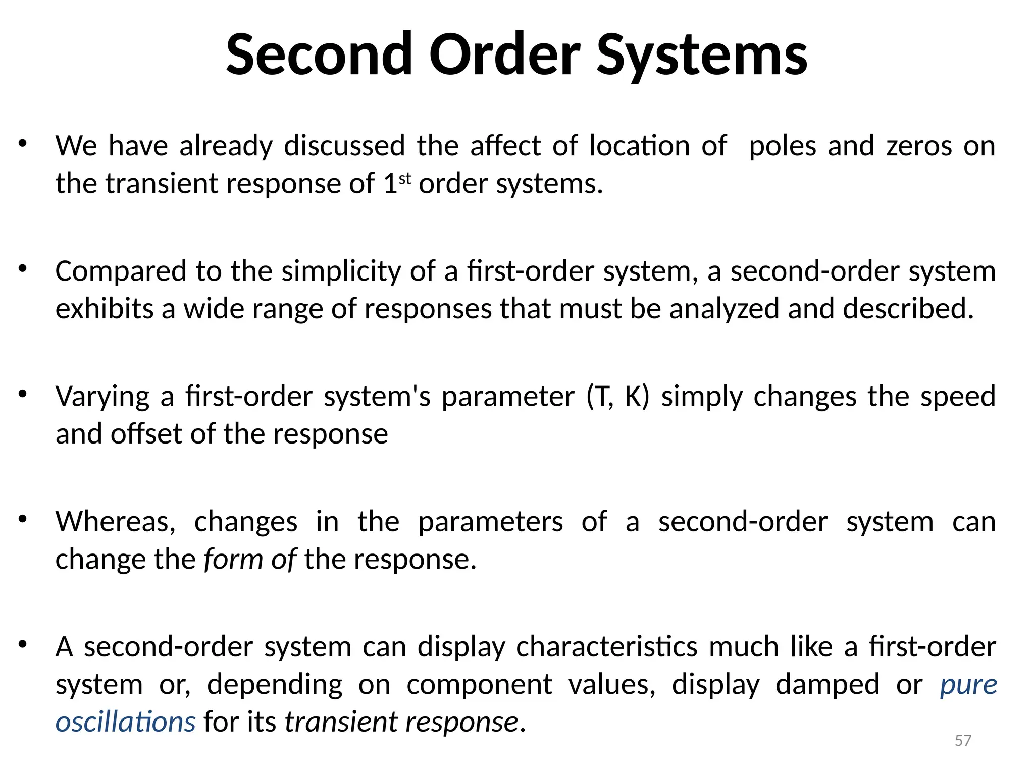 57
Second Order Systems
• We have already discussed the affect of location of poles and zeros on
the transient response of 1st
order systems.
• Compared to the simplicity of a first-order system, a second-order system
exhibits a wide range of responses that must be analyzed and described.
• Varying a first-order system's parameter (T, K) simply changes the speed
and offset of the response
• Whereas, changes in the parameters of a second-order system can
change the form of the response.
• A second-order system can display characteristics much like a first-order
system or, depending on component values, display damped or pure
oscillations for its transient response.
 
